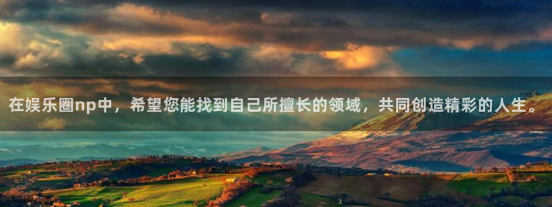 万向娱乐体育eon：在娱乐圈np中，希望您能找到自己所擅长的领域，共同创造精彩的人生。