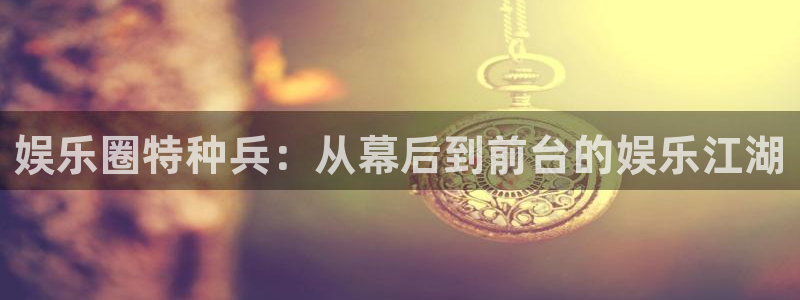 万向娱乐平台在线注册：娱乐圈特种兵：从幕后到前台的娱乐江湖