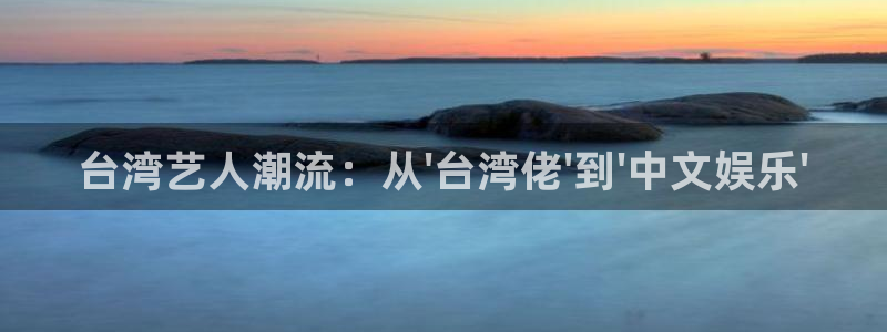 万向娱乐平台在线开户：台湾艺人潮流：从\'台湾佬\'到\'中文娱乐\'