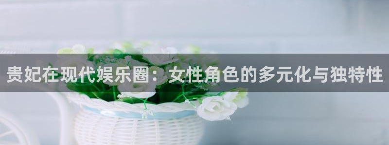 万向娱乐体育官网注册：贵妃在现代娱乐圈：女性角色的多元化与独特性